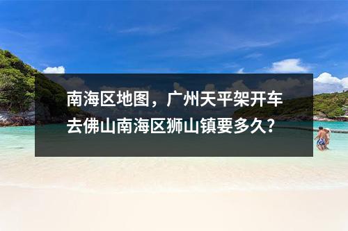 南海区地图，广州天平架开车去佛山南海区狮山镇要多久？