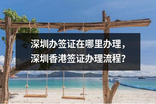 深圳办签证在哪里办理，深圳香港签证办理流程？