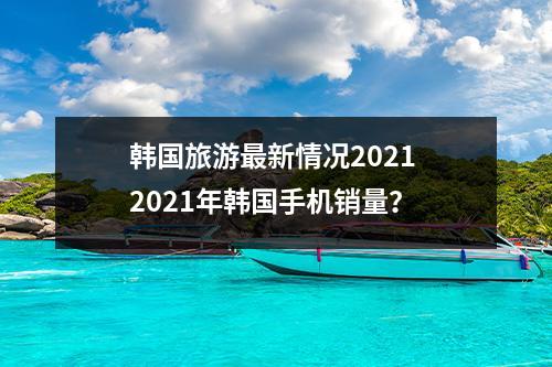 韩国旅游最新情况2021 2021年韩国手机销量？