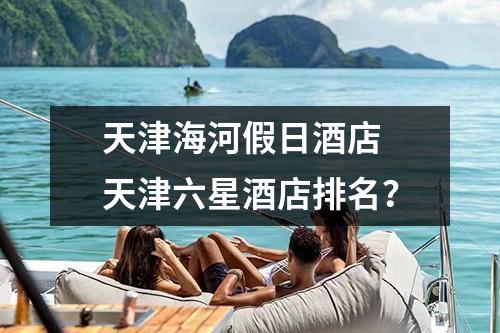 天津海河假日酒店 天津六星酒店排名？