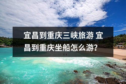 宜昌到重庆三峡旅游 宜昌到重庆坐船怎么游？