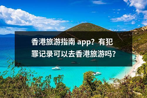 香港旅游指南 app？有犯罪记录可以去香港旅游吗？