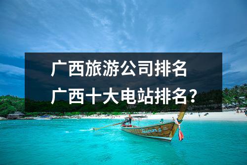 广西旅游公司排名 广西十大电站排名？