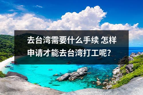 去台湾需要什么手续 怎样申请才能去台湾打工呢？