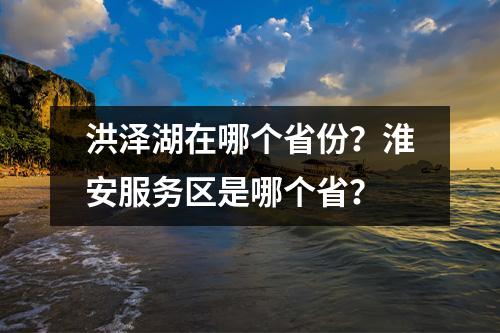 洪泽湖在哪个省份？淮安服务区是哪个省？