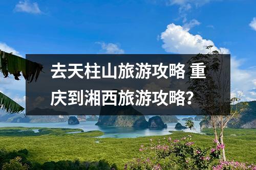 去天柱山旅游攻略 重庆到湘西旅游攻略？