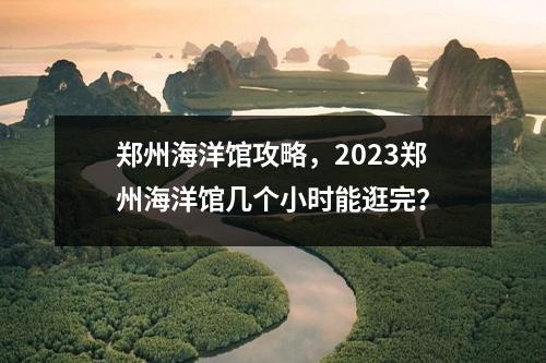 郑州海洋馆攻略，2023郑州海洋馆几个小时能逛完？