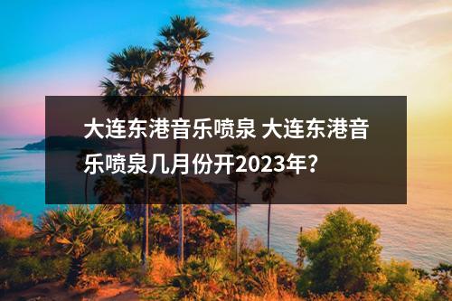 大连东港音乐喷泉 大连东港音乐喷泉几月份开2023年？