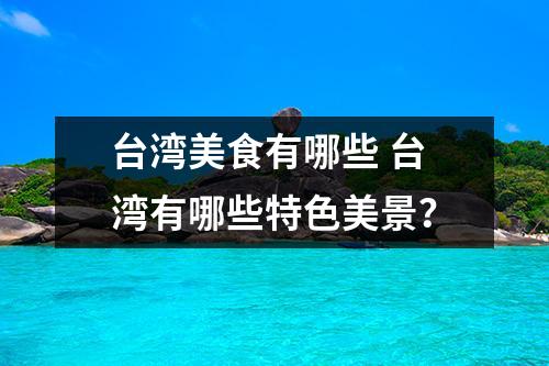 台湾美食有哪些 台湾有哪些特色美景？