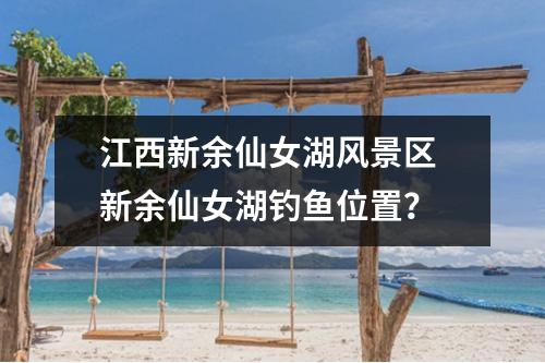 江西新余仙女湖风景区 新余仙女湖钓鱼位置？