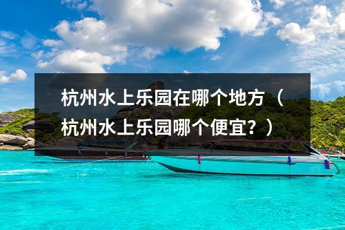 杭州水上乐园在哪个地方（杭州水上乐园哪个便宜？）