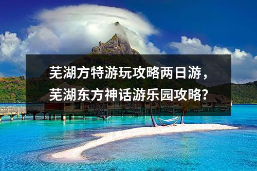 芜湖方特游玩攻略两日游，芜湖东方神话游乐园攻略？