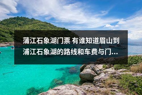蒲江石象湖门票 有谁知道眉山到浦江石象湖的路线和车费与门票的？