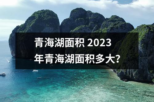 青海湖面积 2023年青海湖面积多大？