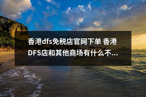 香港dfs免税店官网下单 香港DFS店和其他商场有什么不同？