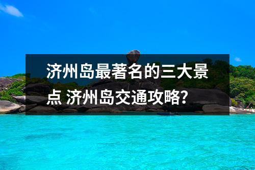 济州岛最著名的三大景点 济州岛交通攻略？