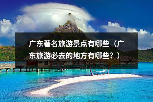 广东著名旅游景点有哪些（广东旅游必去的地方有哪些？）