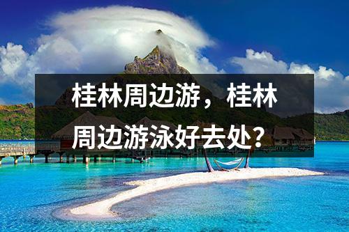 桂林周边游，桂林周边游泳好去处？