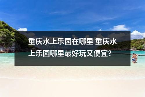 重庆水上乐园在哪里 重庆水上乐园哪里最好玩又便宜？
