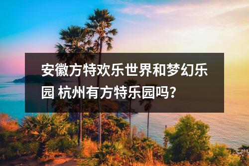 安徽方特欢乐世界和梦幻乐园 杭州有方特乐园吗？