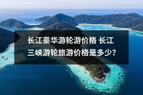 长江豪华游轮游价格 长江三峡游轮旅游价格是多少？