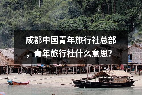 成都中国青年旅行社总部，青年旅行社什么意思？