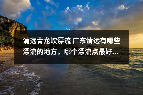 清远青龙峡漂流 广东清远有哪些漂流的地方，哪个漂流点最好玩？