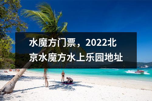 水魔方门票，2022北京水魔方水上乐园地址