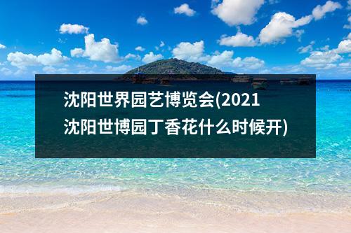 沈阳世界园艺博览会(2021沈阳世博园丁香花什么时候开)