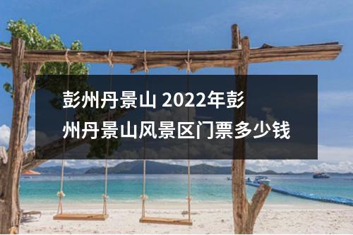 彭州丹景山 2022年彭州丹景山风景区门票多少钱