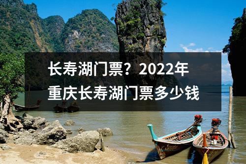 长寿湖门票？2022年重庆长寿湖门票多少钱