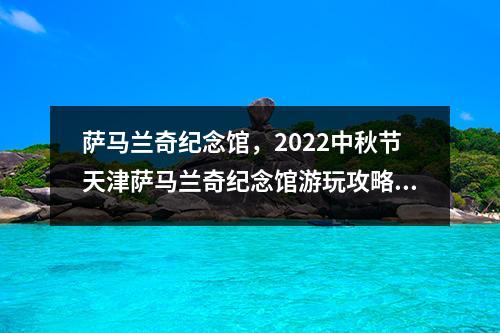 萨马兰奇纪念馆，2022中秋节天津萨马兰奇纪念馆游玩攻略时间