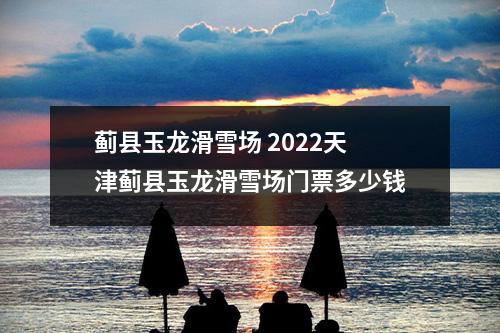 蓟县玉龙滑雪场 2022天津蓟县玉龙滑雪场门票多少钱