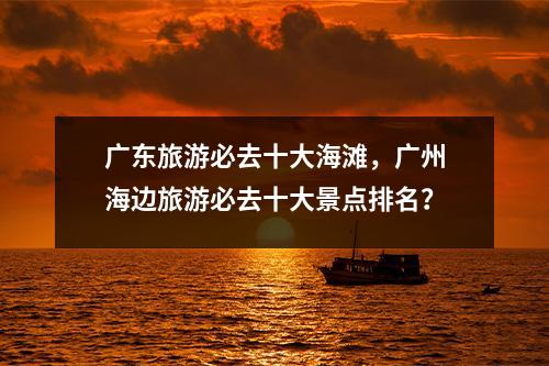 广东旅游必去十大海滩，广州海边旅游必去十大景点排名？